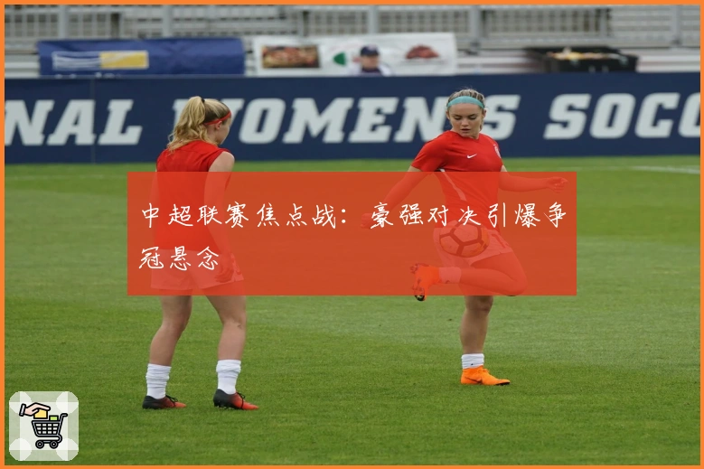 中超联赛焦点战:豪强对决引爆争冠悬念