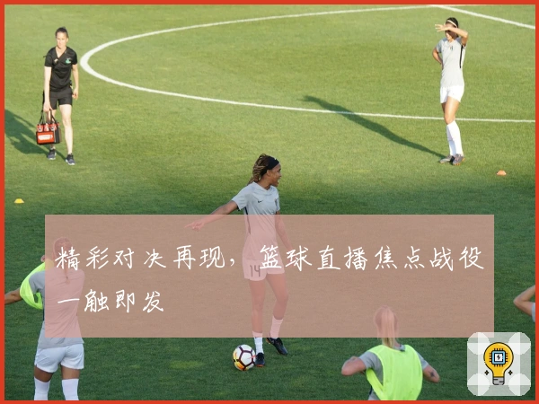 精彩对决再现，篮球直播焦点战役一触即发