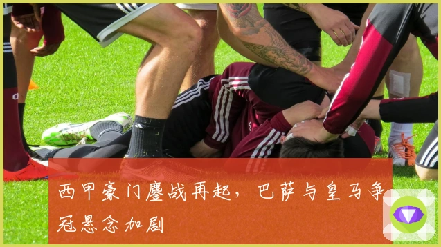 西甲豪门鏖战再起，巴萨与皇马争冠悬念加剧