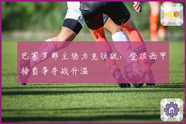 巴塞罗那主场力克劲敌，登顶西甲榜首争夺战升温