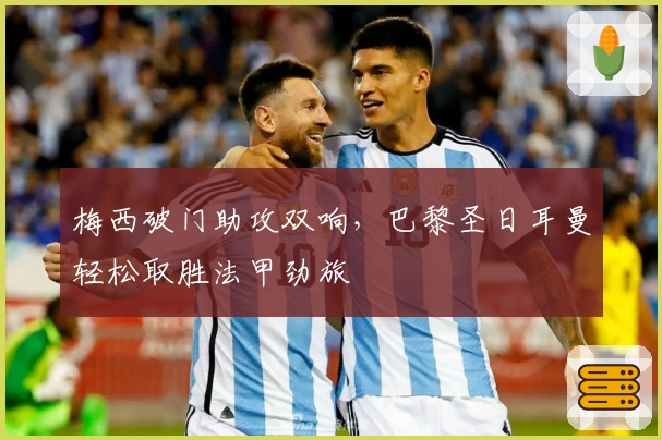 梅西破门助攻双响，巴黎圣日耳曼轻松取胜法甲劲旅