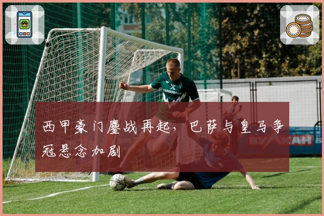 西甲豪门鏖战再起，巴萨与皇马争冠悬念加剧