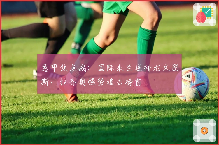 意甲焦点战：国际米兰逆转尤文图斯，拉齐奥强势追击榜首