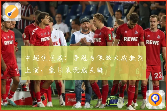 中超焦点战：争冠与保级大战激烈上演，豪门表现成关键
