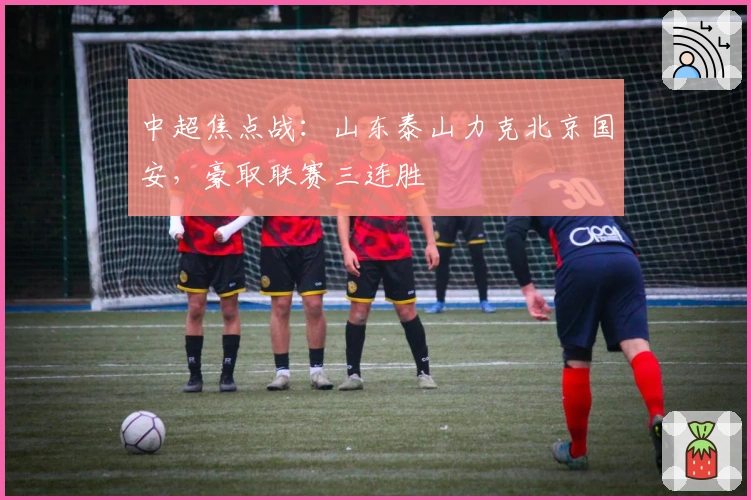 中超焦点战：山东泰山力克北京国安，豪取联赛三连胜